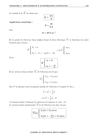 CHAPITRE 4. MOUVEMENTS À ACCÉLÉRATION CONSTANTE 257
Le module E de
−
→
E est donné par :
E =
|U|
d
Application numérique :
E =
10
0, 2
Soit :
E = 50 V.m−1
2- Le poids de l’électron étant négligé devant la force électrique
−
→
F , le théorème du centre
d’inertie peut s’écrire :
−
→
F





Fx = 0
Fy = −F = − |qe| E = −eE
= me
−
→
a





meax
meay
D’où :
−
→
a





ax = 0
ay = − eE
me
3- Le vecteur-vitesse initiale
−
−
→
V0 de l’électron est tel que :
−
−
→
V0





V0x = V0 cos α
V0y = V0 sin α
Soit d00
la distance entre la position initiale de l’électron et l’origine O. On a :
d0
+ d00
=
1
2
d
=⇒ d00
=
1
2
d − d0
A l’instant initial, l’ordonnée de l’électron est négative et vaut −d00
.
Le vecteur-vitesse instantannée
−
→
V (t) de l’électron est donc tel que :
−
→
V (t)





Vx(t) = V0 cos α
Vy(t) = − eE
me
t + V0 sin α
GLOIRE AU SEIGNEUR JÉSUS-CHRIST !
 