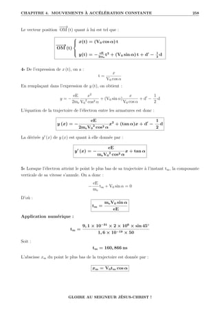 CHAPITRE 4. MOUVEMENTS À ACCÉLÉRATION CONSTANTE 258
Le vecteur position
−
−
→
OM (t) quant à lui est tel que :
−
−
→
OM (t)





x(t) = (V0 cos α) t
y(t) = − eE
2me
t2
+ (V0 sin α) t + d0
− 1
2
d
4- De l’expression de x (t), on a :
t =
x
V0 cos α
En remplaçant dans l’expression de y (t), on obtient :
y = −
eE
2me
x2
V0
2
cos2 α
+ (V0 sin α)
x
V0 cos α
+ d0
−
1
2
d
L’équation de la trajectoire de l’électron entre les armatures est donc :
y (x) = −
eE
2meV0
2
cos2 α
x2
+ (tan α)x + d0
−
1
2
d
La dérivée y0
(x) de y (x) est quant à elle donnée par :
y0
(x) = −
eE
meV0
2
cos2 α
x + tan α
5- Lorsque l’électron atteint le point le plus bas de sa trajectoire à l’instant tm, la composante
verticale de sa vitesse s’annule. On a donc :
−
eE
me
tm + V0 sin α = 0
D’où :
tm =
meV0 sin α
eE
Application numérique :
tm =
9, 1 × 10−31
× 2 × 106
× sin 45◦
1, 6 × 10−19 × 50
Soit :
tm = 160, 866 ns
L’abscisse xm du point le plus bas de la trajectoire est donnée par :
xm = V0tm cos α
GLOIRE AU SEIGNEUR JÉSUS-CHRIST !
 