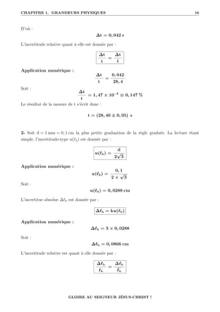 CHAPITRE 1. GRANDEURS PHYSIQUES 16
D’où :
∆t = 0, 042 s
L’incertitude relative quant à elle est donnée par :
∆t
t
=
∆t
t
Application numérique :
∆t
t
=
0, 042
28, 4
Soit :
∆t
t
= 1, 47 × 10−3
≡ 0, 147 %
Le résultat de la mesure de t s’écrit donc :
t = (28, 40 ± 0, 05) s
2- Soit d = 1 mm = 0, 1 cm la plus petite graduation de la règle graduée. La lecture étant
simple, l’incertitude-type u(`b) est donnée par :
u(`b) =
d
2
√
3
Application numérique :
u(`b) =
0, 1
2 ×
√
3
Soit :
u(`b) = 0, 0288 cm
L’incertitue absolue ∆`b est donnée par :
∆`b = ku(`b)
Application numérique :
∆`b = 3 × 0, 0288
Soit :
∆`b = 0, 0866 cm
L’incertitude relative est quant à elle donnée par :
∆`b
`b
=
∆`b
`b
GLOIRE AU SEIGNEUR JÉSUS-CHRIST !
 