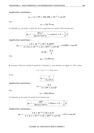CHAPITRE 4. MOUVEMENTS À ACCÉLÉRATION CONSTANTE 259
Application numérique :
xm = 2 × 106
× 160, 866 × 10−9
× cos 45◦
Soit :
xm = 22, 75 cm
L’ordonnée ym du point le plus bas de la trajectoire est quant à elle donnée par :
ym = −
eExm
2
2meV0
2
cos2 α
+ xmtan α + d0
−
1
2
d
Application numérique :
ym = −
1, 6 × 10−19
× 50 × 0, 22752
2 × 9, 1 × 10−31 × (2 × 106)2
× cos2 45◦
+ 0, 2275 × tan 45◦
+0, 05 −
0, 2
2
Soit :
ym = 6, 375 cm
6- Lorsque l’électron atteint le point S à l’instant tS, son abscisse est égale à `. On a donc :
x (t = tS) = ` = V0tS cos α
D’où :
tS =
`
V0 cos α
Application numérique :
tS =
0, 5
2 × 106 × cos 45◦
Soit :
tS = 353, 553 ns
L’ordonnée yS du point du point S est donnée par :
yS = −
eE`2
2meV0
2
cos2 α
+ `tan α + d0
−
1
2
d
Application numérique :
yS = −
1, 6 × 10−19
× 50 × 0, 52
2 × 9, 1 × 10−31 × (2 × 106)2
× cos2 45◦
+ 0, 5 × tan 45◦
GLOIRE AU SEIGNEUR JÉSUS-CHRIST !
 