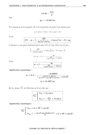 CHAPITRE 4. MOUVEMENTS À ACCÉLÉRATION CONSTANTE 260
+0, 05 −
0, 2
2
Soit :
yS = −9, 945 cm
7- L’équation de la tangente (T) à la trajectoire au point S est donnée par :
y = y0
(x = `) (x − `) + y (x = `)
D’où :
(T) : y =

−
eE`
meV0
2
cos2 α
+ tan α
‹
(x − `) + yS
L’abscisse xI du point d’intersection I entre (T) et l’axe (Ox) est tel que :

−
eE`
meV0
2
cos2 α
+ tan α
‹
(xI − `) + yS = 0
=⇒ xI − ` = −
yS
− eE`
meV0
2
cos2 α
+ tan α
D’où :
xI = ` −
yS
− eE`
meV0
2
cos2 α
+ tan α
Application numérique :
xI = 0, 5 −
−0, 09945
− 1,6×10−19×50×0,5
9,1×10−31×(2×106)
2
×cos2 45◦
+ tan 45◦
xI = 41, 697 cm
8- La vitesse
−
−
→
VS de l’électron en S est telle que :
−
−
→
VS





VSx = V0 cos α
VSy = − eEtS
me
+ V0 sin α
Application numérique :
−
−
→
VS





VSx = 2 × 106
× cos 45◦
VSy = − 1,6×106×50×353,553×10−9
me
+ 2 × 106
× sin 45◦
GLOIRE AU SEIGNEUR JÉSUS-CHRIST !
 