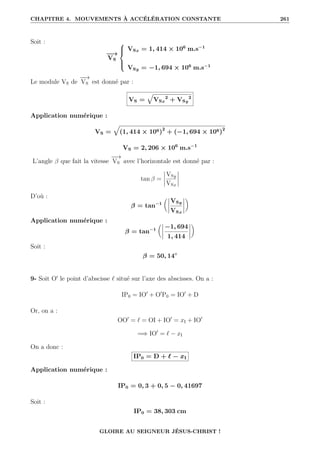CHAPITRE 4. MOUVEMENTS À ACCÉLÉRATION CONSTANTE 261
Soit :
−
−
→
VS





VSx = 1, 414 × 106
m.s−1
VSy = −1, 694 × 106
m.s−1
Le module VS de
−
−
→
VS est donné par :
VS =
È
VSx
2
+ VSy
2
Application numérique :
VS =
È
(1, 414 × 106)2
+ (−1, 694 × 106)2
VS = 2, 206 × 106
m.s−1
L’angle β que fait la vitesse
−
−
→
VS avec l’horizontale est donné par :
tan β =
VSy
VSx
D’où :
β = tan−1

VSy
VSx
‹
Application numérique :
β = tan−1

−1, 694
1, 414
‹
Soit :
β = 50, 14◦
9- Soit O0
le point d’abscisse ` situé sur l’axe des abscisses. On a :
IP0 = IO0
+ O0
P0 = IO0
+ D
Or, on a :
OO0
= ` = OI + IO0
= xI + IO0
=⇒ IO0
= ` − xI
On a donc :
IP0 = D + ` − xI
Application numérique :
IP0 = 0, 3 + 0, 5 − 0, 41697
Soit :
IP0 = 38, 303 cm
GLOIRE AU SEIGNEUR JÉSUS-CHRIST !
 