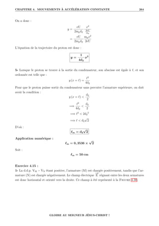 CHAPITRE 4. MOUVEMENTS À ACCÉLÉRATION CONSTANTE 264
On a donc :
y =
eU
2mpd2
x2
2eU
mp
=
eU
2mpd2
mpx2
2eU
L’équation de la trajectoire du proton est donc :
y =
1
4d2
x2
5- Lorsque le proton se trouve à la sortie du condensateur, son abscisse est égale à `, et son
ordonnée est telle que :
y (x = `) =
`2
4d2
Pour que le proton puisse sortir du condensateur sans percuter l’armature supérieure, on doit
avoir la condition :
y (x = `) 
d2
2
=⇒
`2
4d2

d2
2
=⇒ `2
 2d2
2
=⇒ `  d2
√
2
D’où :
`m = d2
√
2
Application numérique :
`m = 0, 3536 ×
√
2
Soit :
`m = 50 cm
Exercice 4.15 :
1- La d.d.p. VM − VN étant positive, l’armature (M) est chargée positivement, tandis que l’ar-
mature (N) est chargée négativement. Le champ électrique
−
→
E régnant entre les deux armatures
est donc horizontal et orienté vers la droite. Ce champ à été représenté à la Figure 4.30.
GLOIRE AU SEIGNEUR JÉSUS-CHRIST !
 