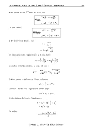 CHAPITRE 4. MOUVEMENTS À ACCÉLÉRATION CONSTANTE 266
4- La vitesse initiale
−
−
→
V0 étant verticale, on a :
−
→
V (t)





Vx(t) = − |q|E
m
t
Vy(t) = gt + V0
On a de même :
−
−
→
OM (t)





x(t) = − |q|E
2m
t2
y(t) = 1
2
gt2
+ V0t
5- De l’expression de x(t), on a :
t2
= −
2mx
|q| E
=⇒ t =
Ê
−
2mx
|q| E
En remplaçant dans l’expression de y(t), on a donc :
y = −
1
2
g
2mx
|q| E
+ V0
Ê
−
2mx
|q| E
L’équation de la trajectoire de la boule est donc :
y = −
mg
|q| E
x + V0
Ê
−
2m
|q| E
x
6- On a obtenu précédemment l’équation horaire :
y (t) =
1
2
gt2
+ V0t
Le temps t vérifie donc l’équation du second degré :
g
2
t2
+ V0t − y = 0
Le discriminant ∆ de cette équation est :
∆ = V0
2
− 4

−
g
2
× y

= V0
2
+ 2gy
On a donc :
t =
−V0 ±
p
V0
2
+ 2gy
g
GLOIRE AU SEIGNEUR JÉSUS-CHRIST !
 