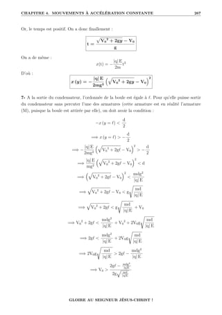 CHAPITRE 4. MOUVEMENTS À ACCÉLÉRATION CONSTANTE 267
Or, le temps est positif. On a donc finallement :
t =
p
V0
2
+ 2gy − V0
g
On a de même :
x(t) = −
|q| E
2m
t2
D’où :
x (y) = −
|q| E
2mg2
È
V0
2
+ 2gy − V0
2
7- A la sortie du condensateur, l’ordonnée de la boule est égale à `. Pour qu’elle puisse sortir
du condensateur sans percuter l’une des armatures (cette armature est en réalité l’armature
(M), puisque la boule est attirée par elle), on doit avoir la condition :
−x (y = `) 
d
2
=⇒ x (y = `)  −
d
2
=⇒ −
|q| E
2mg2
È
V0
2
+ 2g` − V0
2
 −
d
2
=⇒
|q| E
mg2
È
V0
2
+ 2g` − V0
2
 d
=⇒
È
V0
2
+ 2g` − V0
2

mdg2
|q| E
=⇒
È
V0
2
+ 2g` − V0  g
Ê
md
|q| E
=⇒
È
V0
2
+ 2g`  g
Ê
md
|q| E
+ V0
=⇒ V0
2
+ 2g` 
mdg2
|q| E
+ V0
2
+ 2V0g
Ê
md
|q| E
=⇒ 2g` 
mdg2
|q| E
+ 2V0g
Ê
md
|q| E
=⇒ 2V0g
Ê
md
|q| E
 2g` −
mdg2
|q| E
=⇒ V0 
2g` − mdg2
|q|E
2g
È
md
|q|E
GLOIRE AU SEIGNEUR JÉSUS-CHRIST !
 