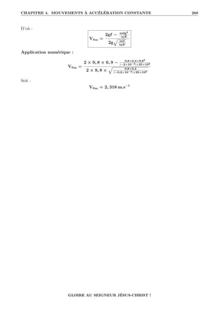 CHAPITRE 4. MOUVEMENTS À ACCÉLÉRATION CONSTANTE 268
D’où :
V0m =
2g` − mdg2
|q|E
2g
È md
|q|E
Application numérique :
V0m =
2 × 9, 8 × 0, 9 − 0,8×0,4×9,82
|−2×10−3|×25×103
2 × 9, 8 ×
È 0,8×0,4
|−0,2×10−3|×25×103
Soit :
V0m = 2, 318 m.s−1
GLOIRE AU SEIGNEUR JÉSUS-CHRIST !
 