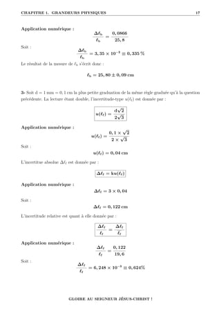 CHAPITRE 1. GRANDEURS PHYSIQUES 17
Application numérique :
∆`b
`b
=
0, 0866
25, 8
Soit :
∆`b
`b
= 3, 35 × 10−3
≡ 0, 335 %
Le résultat de la mesure de `b s’écrit donc :
`b = 25, 80 ± 0, 09 cm
3- Soit d = 1 mm = 0, 1 cm la plus petite graduation de la même règle graduée qu’à la question
précédente. La lecture étant double, l’incertitude-type u(`f) est donnée par :
u(`f ) =
d
√
2
2
√
3
Application numérique :
u(`f ) =
0, 1 ×
√
2
2 ×
√
3
Soit :
u(`f ) = 0, 04 cm
L’incertitue absolue ∆`f est donnée par :
∆`f = ku(`f )
Application numérique :
∆`f = 3 × 0, 04
Soit :
∆`f = 0, 122 cm
L’incertitude relative est quant à elle donnée par :
∆`f
`f
=
∆`f
`f
Application numérique :
∆`f
`f
=
0, 122
19, 6
Soit :
∆`f
`f
= 6, 248 × 10−3
≡ 0, 624%
GLOIRE AU SEIGNEUR JÉSUS-CHRIST !
 