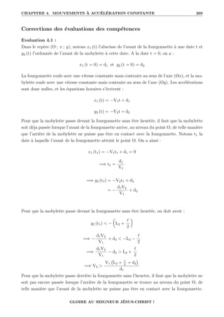 CHAPITRE 4. MOUVEMENTS À ACCÉLÉRATION CONSTANTE 269
Corrections des évaluations des compétences
Evaluation 4.1 :
Dans le repère (O ; x ; y), notons x1 (t) l’abscisse de l’avant de la fourgonnette à une date t et
y2 (t) l’ordonnée de l’avant de la mobylette à cette date. A la date t = 0, on a :
x1 (t = 0) = d1 et y2 (t = 0) = d2
La fourgonnette roule avec une vitesse constante mais contraire au sens de l’axe (Ox), et la mo-
bylette roule avec une vitesse constante mais contraire au sens de l’axe (Oy). Les accélérations
sont donc nulles, et les équations horaires s’écrivent :
x1 (t) = −V1t + d1
y2 (t) = −V2t + d2
Pour que la mobylette passe devant la fourgonnette sans être heurtée, il faut que la mobylette
soit déja passée lorsque l’avant de la fourgonnette arrive, au niveau du point O, de telle manière
que l’arrière de la mobylette ne puisse pas être en contact avec la fourgonnette. Notons t1 la
date à laquelle l’avant de la fourgonnette atteint le point O. On a ainsi :
x1 (t1) = −V1t1 + d1 = 0
=⇒ t1 =
d1
V1
=⇒ y2 (t1) = −V2t1 + d2
= −
d1V2
V1
+ d2
Pour que la mobylette passe devant la fourgonnette sans être heurtée, on doit avoir :
y2 (t1)  −

L2 +
`
2
‹
=⇒ −
d1V2
V1
+ d2  −L2 −
`
2
=⇒
d1V2
V1
− d2  L2 +
`
2
=⇒ V2 
V1 L2 + `
2
+ d2

d1
Pour que la mobylette passe derrière la fourgonnette sans l’heurter, il faut que la mobylette ne
soit pas encore passée lorsque l’arrière de la fourgonnette se trouve au niveau du point O, de
telle manière que l’avant de la mobylette ne puisse pas être en contact avec la fourgonnette.
GLOIRE AU SEIGNEUR JÉSUS-CHRIST !
 