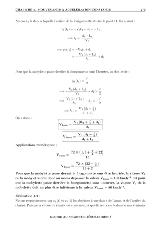 CHAPITRE 4. MOUVEMENTS À ACCÉLÉRATION CONSTANTE 270
Notons t2 la date à laquelle l’arrière de la fourgonnette atteint le point O. On a ainsi :
x1 (t2) = −V1t2 + d1 = −L1
=⇒ t2 =
d1 + L1
V1
=⇒ y2 (t2) = −V2t2 + d2
= −
V2 (d1 + L1)
V1
+ d2
Pour que la mobylette passe derrière la fourgonnette sans l’heurter, on doit avoir :
y2 (t2) 
`
2
=⇒ −
V2 (d1 + L1)
V1
+ d2 
`
2
=⇒
V2 (d1 + L1)
V1
− d2  −
`
2
=⇒ V2 
V1 d2 − `
2

d1 + L1
On a donc :
V2min =
V1 L2 + `
2
+ d2

d1
V2max =
V1 d2 − `
2

d1 + L1
Applications numériques :
V2min =
72 × 1, 5 + 1
2
+ 22

16
V2max =
72 × 22 − 1
2

16 + 2
Pour que la mobylette passe devant la fougonnette sans être heurtée, la vitesse V2
de la mobylette doit donc au moins dépasser la valeur V2min = 108 km.h−1
. Et pour
que la mobylette passe derrière la fourgonnette sans l’heurter, la vitesse V2 de la
mobylette doit au plus être inférieure à la valeur V2max = 86 km.h−1
.
Evaluation 4.2 :
Notons respectivement par x1 (t) et x2 (t) les abscisses à une date t de l’avant et de l’arrière du
chariot. Puisque la vitesse du chariot est constante, et qu’elle est orientée dans le sens contraire
GLOIRE AU SEIGNEUR JÉSUS-CHRIST !
 