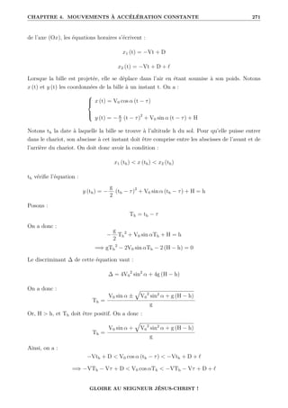 CHAPITRE 4. MOUVEMENTS À ACCÉLÉRATION CONSTANTE 271
de l’axe (Ox), les équations horaires s’écrivent :
x1 (t) = −Vt + D
x2 (t) = −Vt + D + `
Lorsque la bille est projetée, elle se déplace dans l’air en étant soumise à son poids. Notons
x (t) et y (t) les coordonnées de la bille à un instant t. On a :





x (t) = V0 cos α (t − τ)
y (t) = − g
2
(t − τ)2
+ V0 sin α (t − τ) + H
Notons th la date à laquelle la bille se trouve à l’altitude h du sol. Pour qu’elle puisse entrer
dans le chariot, son abscisse à cet instant doit être comprise entre les abscisses de l’avant et de
l’arrière du chariot. On doit donc avoir la condition :
x1 (th)  x (th)  x2 (th)
th vérifie l’équation :
y (th) = −
g
2
(th − τ)2
+ V0 sin α (th − τ) + H = h
Posons :
Th = th − τ
On a donc :
−
g
2
Th
2
+ V0 sin αTh + H = h
=⇒ gTh
2
− 2V0 sin αTh − 2 (H − h) = 0
Le discriminant ∆ de cette équation vaut :
∆ = 4V0
2
sin2
α + 4g (H − h)
On a donc :
Th =
V0 sin α ±
È
V0
2
sin2
α + g (H − h)
g
Or, H  h, et Th doit être positif. On a donc :
Th =
V0 sin α +
È
V0
2
sin2
α + g (H − h)
g
Ainsi, on a :
−Vth + D  V0 cos α (th − τ)  −Vth + D + `
=⇒ −VTh − Vτ + D  V0 cos αTh  −VTh − Vτ + D + `
GLOIRE AU SEIGNEUR JÉSUS-CHRIST !
 