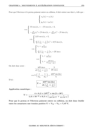 CHAPITRE 4. MOUVEMENTS À ACCÉLÉRATION CONSTANTE 273
Pour que l’électron et le proton puissent entrer en collision, il doit exister une date tc telle que :





xp (tc) = xe (tc)
yp (tc) = ye (tc)
=⇒





(V cos α) tc = − (V cos α) tc + L
− eU
2mpd
tc
2
+ (V sin α) tc = eU
2med
tc
2
− (V sin α) tc
=⇒





2 (V cos α) tc = L
eU
2d
€
1
mp
+ 1
me
Š
tc
2
= 2 (V sin α) tc
=⇒





tc = L
2V cos α
eU
2d
€
1
mp
+ 1
me
Š
tc = 2V sin α
=⇒







tc = L
2V cos α
tc = 4dV sin α
eU

1
mp
+ 1
me

On doit donc avoir :
4dV sin α
eU
€
1
mp
+ 1
me
Š =
L
2V cos α
=⇒ U

1
mp
+
1
me
‹
=
4dV2
sin (2α)
L
D’où :
U =
4dV2
sin (2α)
eL
€
1
mp
+ 1
me
Š
Application numérique :
U =
4 × 0, 2 × (106
)
2
× sin (2 × 30◦
)
1, 6 × 10−19 × 0, 5 ×
€
1
1,67×10−27 + 1
9,1×10−31
Š
Pour que le proton et l’électron puissent entrer en collision, on doit donc établir
entre les armatures une tension positive U = VM − VN = 7, 87 V.
GLOIRE AU SEIGNEUR JÉSUS-CHRIST !
 