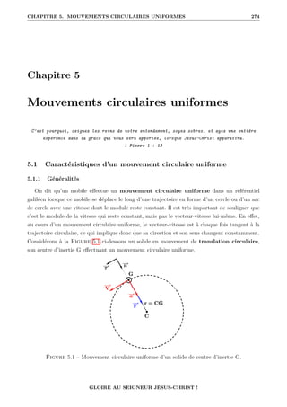 CHAPITRE 5. MOUVEMENTS CIRCULAIRES UNIFORMES 274
Chapitre 5
Mouvements circulaires uniformes
C’est pourquoi, ceignez les reins de votre entendement, soyez sobres, et ayez une entière
espérance dans la grâce qui vous sera apportée, lorsque Jésus-Christ apparaîtra.
1 Pierre 1 : 13
5.1 Caractéristiques d’un mouvement circulaire uniforme
5.1.1 Généralités
On dit qu’un mobile effectue un mouvement circulaire uniforme dans un référentiel
galiléen lorsque ce mobile se déplace le long d’une trajectoire en forme d’un cercle ou d’un arc
de cercle avec une vitesse dont le module reste constant. Il est très important de souligner que
c’est le module de la vitesse qui reste constant, mais pas le vecteur-vitesse lui-même. En effet,
au cours d’un mouvement circulaire uniforme, le vecteur-vitesse est à chaque fois tangent à la
trajectoire circulaire, ce qui implique donc que sa direction et son sens changent constamment.
Considérons à la Figure 5.1 ci-dessous un solide en mouvement de translation circulaire,
son centre d’inertie G effectuant un mouvement circulaire uniforme.
Figure 5.1 – Mouvement circulaire uniforme d’un solide de centre d’inertie G.
GLOIRE AU SEIGNEUR JÉSUS-CHRIST !
 