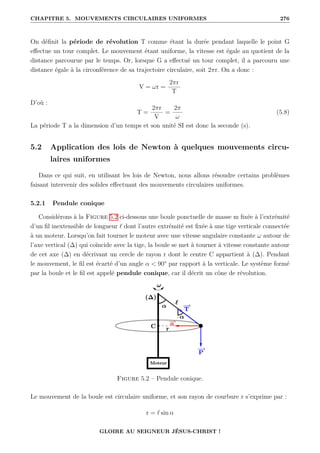 CHAPITRE 5. MOUVEMENTS CIRCULAIRES UNIFORMES 276
On définit la période de révolution T comme étant la durée pendant laquelle le point G
effectue un tour complet. Le mouvement étant uniforme, la vitesse est égale au quotient de la
distance parcourue par le temps. Or, lorsque G a effectué un tour complet, il a parcouru une
distance égale à la circonférence de sa trajectoire circulaire, soit 2πr. On a donc :
V = ωr =
2πr
T
D’où :
T =
2πr
V
=
2π
ω
(5.8)
La période T a la dimension d’un temps et son unité SI est donc la seconde (s).
5.2 Application des lois de Newton à quelques mouvements circu-
laires uniformes
Dans ce qui suit, en utilisant les lois de Newton, nous allons résoudre certains problèmes
faisant intervenir des solides effectuant des mouvements circulaires uniformes.
5.2.1 Pendule conique
Considérons à la Figure 5.2 ci-dessous une boule ponctuelle de masse m fixée à l’extrémité
d’un fil inextensible de longueur ` dont l’autre extrémité est fixée à une tige verticale connectée
à un moteur. Lorsqu’on fait tourner le moteur avec une vitesse angulaire constante ω autour de
l’axe vertical (∆) qui coïncide avec la tige, la boule se met à tourner à vitesse constante autour
de cet axe (∆) en décrivant un cercle de rayon r dont le centre C appartient à (∆). Pendant
le mouvement, le fil est écarté d’un angle α  90° par rapport à la verticale. Le système formé
par la boule et le fil est appelé pendule conique, car il décrit un cône de révolution.
Figure 5.2 – Pendule conique.
Le mouvement de la boule est circulaire uniforme, et son rayon de courbure r s’exprime par :
r = ` sin α
GLOIRE AU SEIGNEUR JÉSUS-CHRIST !
 