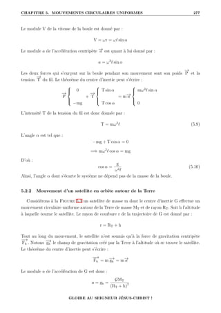 CHAPITRE 5. MOUVEMENTS CIRCULAIRES UNIFORMES 277
Le module V de la vitesse de la boule est donné par :
V = ωr = ω` sin α
Le module a de l’accélération centripète −
→
a est quant à lui donné par :
a = ω2
` sin α
Les deux forces qui s’exrçent sur la boule pendant son mouvement sont son poids
−
→
P et la
tension
−
→
T du fil. Le théorème du centre d’inertie peut s’écrire :
−
→
P





0
−mg
+
−
→
T





T sin α
T cos α
= m−
→
a





mω2
` sin α
0
L’intensité T de la tension du fil est donc donnée par :
T = mω2
` (5.9)
L’angle α est tel que :
−mg + T cos α = 0
=⇒ mω2
` cos α = mg
D’où :
cos α =
g
ω2`
(5.10)
Ainsi, l’angle α dont s’écarte le système ne dépend pas de la masse de la boule.
5.2.2 Mouvement d’un satellite en orbite autour de la Terre
Considérons à la Figure 5.3 un satellite de masse m dont le centre d’inertie G effectue un
mouvement circulaire uniforme autour de la Terre de masse MT et de rayon RT. Soit h l’altitude
à laquelle tourne le satellite. Le rayon de courbure r de la trajectoire de G est donné par :
r = RT + h
Tout au long du mouvement, le satellite n’est soumis qu’à la force de gravitation centripète
−
→
Fh . Notons −
→
gh le champ de gravitation créé par la Terre à l’altitude où se trouve le satellite.
Le théorème du centre d’inertie peut s’écrire :
−
→
Fh = m−
→
gh = m−
→
a
Le module a de l’accélération de G est donc :
a = gh =
GMT
(RT + h)2
GLOIRE AU SEIGNEUR JÉSUS-CHRIST !
 