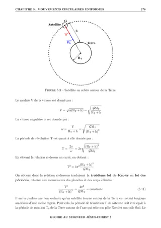 CHAPITRE 5. MOUVEMENTS CIRCULAIRES UNIFORMES 278
Figure 5.3 – Satellite en orbite autour de la Terre.
Le module V de la vitesse est donné par :
V =
p
a(RT + h) =
Ê
GMT
RT + h
La vitesse angulaire ω est donnée par :
ω =
V
RT + h
=
Ê
GMT
(RT + h)3
La période de révolution T est quant à elle donnée par :
T =
2π
ω
= 2π
Ê
(RT + h)3
GMT
En élevant la relation ci-dessus au carré, on obtient :
T2
= 4π2 (RT + h)3
GMT
On obtient donc la relation ci-dessous traduisant la troisième loi de Kepler ou loi des
périodes, relative aux mouvements des planètes et des corps célestes :
T2
(RT + h)3 =
4π2
GMT
= constante (5.11)
Il arrive parfois que l’on souhaite qu’un satellite tourne autour de la Terre en restant toujours
au-dessus d’une même région. Pour cela, la période de révolution T du satellite doit être égale à
la période de rotation T0 de la Terre autour de l’axe qui relie son pôle Nord et son pôle Sud. Le
GLOIRE AU SEIGNEUR JÉSUS-CHRIST !
 