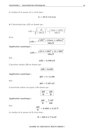 CHAPITRE 1. GRANDEURS PHYSIQUES 18
Le résultat de la mesure de `f s’écrit donc :
`f = 19, 6 ± 0, 2 cm
4- L’incertitude-type u(B) est donnée par :
u(B) =
Ì
‚
tB
100
√
3
Œ2
+

classe × calibre
100
√
3
‹2
D’où :
u(B) =
È
tB
2
+ (classe × calibre)2
100
√
3
Application numérique :
u(B) =
È
(0, 5 × 340)2
+ (2 × 200)2
100
√
3
Soit :
u(B) = 2, 509 mT
L’incertitue absolue ∆B est donnée par :
∆B = ku(B)
Application numérique :
∆B = 3 × 2, 509
Soit :
∆B = 7, 527 mT
L’incertitude relative est quant à elle donnée par :
∆B
B
=
∆B
B
Application numérique :
∆B
B
=
7, 527
340
Soit :
∆B
B
= 0, 0221 ≡ 2, 21 %
Le résultat de la mesure de B s’écrit donc :
B = 340, 0 ± 7, 6 mT
GLOIRE AU SEIGNEUR JÉSUS-CHRIST !
 