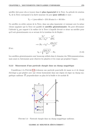 CHAPITRE 5. MOUVEMENTS CIRCULAIRES UNIFORMES 279
satellite doit pour cela se trouver dans le plan équatorial de la Terre. La période de rotation
T0 de la Terre correspond à la durée moyenne du jour (jour sidéral) et vaut :
T0 = 1 jour sidéral = 23 h 56 min 4 s = 86 164 s (5.12)
Un satellite en orbite autour de la Terre, dans son plan équatorial, et tournant avec la même
vitesse angulaire que la Terre est qualifié de satellite géostationnaire. On peut déterminer
l’altitude hg par rapport à la surface de la Terre à laquelle devrait se situer un satellite pour
qu’il soit géostationnaire en se servant de la troisième loi de Kepler :
T0
2
(RT + hg)3 =
4π2
GMT
=⇒ (RT + hg)3
=
GMTT0
2
4π2
D’où :
hg =
3
Ê
GMTT0
2
4π2
− RT (5.13)
Les satellites géostationnaires sont beaucoup utilisés dans le domaine des Télécommunications,
mais aussi en Astronomie pour observer les planètes et les corps qui peuplent l’espace.
5.2.3 Mouvement d’une particule chargée dans un champ magnétique
Considérons à la Figure 5.4 ci-dessous une particule ponctuelle de masse m et de charge
électrique q qui pénètre avec une vitesse horizontale dans une région où règne un champ ma-
gnétique uniforme
−
→
B perpendiculaire au plan de la feuille et de module B.
Figure 5.4 – Particule chargée dans un champ magnétique uniforme.
GLOIRE AU SEIGNEUR JÉSUS-CHRIST !
 