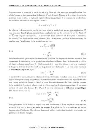 CHAPITRE 5. MOUVEMENTS CIRCULAIRES UNIFORMES 280
Supposons que la masse de la particule soit très faible, de telle sorte que son poids puisse être
négligé devant la force magnétique de Lorentz
−
→
F qu’elle subit. Notons
−
→
V le vecteur-vitesse de la
particule en un point de la région où règne le champ magnétique, et −
→
a son vecteur-accélération.
Le théorème du centre d’inertie peut s’écrire :
−
→
F = m−
→
a = q
−
→
V ∧
−
→
B
La relation ci-dessus montre que la force que subit la particule et son vecteur-accélération −
→
a
sont contenus dans le plan perpendiculaire au plan formé par les vecteurs
−
→
V et
−
→
B . Ainsi, −
→
a
et
−
→
V sont toujours orthogonaux. Le mouvement de la particule est donc plan et uniforme.
Le module V de sa vitesse est donc constant. Soit r le rayon de courbure de la trajectoire. Le
module a de l’accélération de la particule est tel que :
a =
V2
r
=
|q| VB
m
D’où :
r =
mV
|q| B
(5.14)
On se rend compte que le rayon de courbure est constant. La trajectoire est donc un cercle. Par
conséquent, le mouvement de la particule est circulaire uniforme. Soit ` la largeur de la région
où règne le champ magnétique
−
→
B . Généralement, ` et r sont très faibles, et on peut confondre
la longueur de l’arc de cercle décrit par la particule avec la largeur `. On peut donc exprimer
la déviation angulaire α par :
α '
`
r
=
|q| `B
mV
(5.15)
α aussi est très faible, et dans la relation ci-dessus, il se donne en radian (rad). A la sortie de la
région où règne le champ magnétique, la particule continu son mouvement en ligne droite avec
une vitesse inclinée de l’angle α. Soit I le point d’intersection entre les directions des vitesses
de la particule à l’entrée et à la sortie de la région où règne le champ magnétique. Si un écran
vertical est placé à la distance D = IP0 de I, on peut déterminer la déflexion magnétique
PP0 sur cet écran. On a :
tan α ' α =
|q| `B
mV
=
PP0
D
D’où :
PP0 =
|q| `DB
mV
(5.16)
Les applications de la déflexion magnétique sont nombreuses. Elle est exploitée dans certains
appareils tels que le spectrographe de masse, le cyclotron, le synchrotron, ou même
dans certains téléviseurs. Elle est aussi largement utilisée en physique nucléaire pour dévier les
particules de hautes énergies.
GLOIRE AU SEIGNEUR JÉSUS-CHRIST !
 