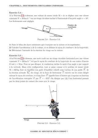 CHAPITRE 5. MOUVEMENTS CIRCULAIRES UNIFORMES 283
Exercice 5.4 :
A la Figure 5.8 ci-dessous, une voiture de masse totale M = 4 t se déplace avec une vitesse
constante V = 30 km.h−1
sur un virage circulaire incliné à l’horizontale d’un petit angle α = 10°.
Les frottements sont négligés.
Figure 5.8 – Exercice 5.4.
1- Faire le bilan des foces extérieures qui s’exerçent sur la voiture et les représenter.
2- Calculer l’accélération a de la voiture, et en déduire le rayon de courbure r de la trajectoire.
3- Déterminer l’intensité de la réaction du virage sur la voiture.
Exercice 5.5 :
A la Figure 5.9 ci-dessous, une moto roule sur un virage circulaire horizontal avec une vitesse
constante V = 36 km.h−1
tel que le rayon de courbure de la trajectoire de son centre d’inertie
G soit r = 50 m. Pour ne pas déraper, le conducteur incline la moto d’un angle α par rapport
à la verticale. Dans cette configuration, tout se passe comme si le système de masse totale
M = 250 kg était en équilibre (on parle d’équilibre relatif) sous l’action de son poids
−
→
P , de
la réaction normale
−
−
→
RN du virage, de la force de frottement
−
→
f exercée sur les roues dirigée
suivant le rayon de courbure, et d’une force
−
→
F appelée force d’inertie qui s’exprime en fonction
de l’accélération centripète −
→
a par
−
→
F = −M−
→
a . On désigne par (∆) l’axe horizontal passant
par les deux points de contact des roues avec le virage.
Figure 5.9 – Exercice 5.5.
GLOIRE AU SEIGNEUR JÉSUS-CHRIST !
 