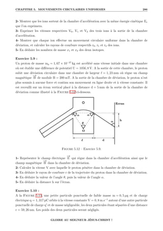 CHAPITRE 5. MOUVEMENTS CIRCULAIRES UNIFORMES 286
2- Montrer que les ions sortent de la chambre d’accélération avec la même énergie cinétique Ec
que l’on exprimera.
3- Exprimer les vitesses respectives V0, V1 et V2 des trois ions à la sortie de la chambre
d’accélération.
4- Montrer que chaque ion effectue un mouvement circulaire uniforme dans la chambre de
déviation, et calculer les rayons de courbure respectifs r0, r1 et r2 des ions.
5- En déduire les nombres de masse x1 et x2 des deux isotopes.
Exercice 5.9 :
Un proton de masse mp = 1, 67 × 10−27
kg est accéléré sans vitesse initiale dans une chambre
où est établie une différence de potentiel U = 1056, 8 V. A la sortie de cette chambre, le proton
subit une déviation circulaire dans une chambre de largeur ` = 1, 23 mm où règne un champ
magnétique
−
→
B de module B = 200 mT. A la sortie de la chambre de déviation, le proton n’est
plus soumis à aucune force et continu son mouvement en ligne droite et à vitesse constante. Il
est receuilli sur un écran vertical placé à la distance d = 5 mm de la sortie de la chambre de
déviation comme illustré à la Figure 5.12 ci-dessous.
Figure 5.12 – Exercice 5.9.
1- Représenter le champ électrique
−
→
E qui règne dans la chambre d’accélération ainsi que le
champ magnétique
−
→
B dans la chambre de déviation.
2- Calculer la vitesse V avec laquelle le proton pénètre dans la chambre de déviation.
3- En déduire le rayon de courbure r de la trajectoire du proton dans la chambre de déviation.
4- En déduire la valeur de l’angle θ, puis la valeur de l’angle α.
5- En déduire la distance h sur l’écran.
Exercice 5.10 :
A la Figure 5.13, une petite particule ponctuelle de faible masse m = 0, 5 µg et de charge
électrique q = 1, 317 pC orbite à la vitesse constante V = 0, 8 m.s−1
autour d’une autre particule
ponctuelle de charge q0
et de masse négligeable, les deux particules étant séparées d’une distance
r = 59, 26 nm. Les poids des deux particules seront négligés.
GLOIRE AU SEIGNEUR JÉSUS-CHRIST !
 