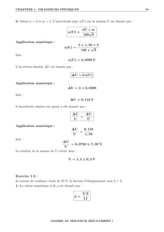 CHAPITRE 1. GRANDEURS PHYSIQUES 19
5- Soient n = 3 et m = 2. L’incertitude-type u(U) sur la tension U est donnée par :
u(U) =
nU + m
100
√
3
Application numérique :
u(U) =
3 × 1, 58 + 2
100 ×
√
3
Soit :
u(U) = 0, 0389 V
L’incertitue absolue ∆U est donnée par :
∆U = ku(U)
Application numérique :
∆U = 3 × 0, 0389
Soit :
∆U = 0, 116 V
L’incertitude relative est quant à elle donnée par :
∆U
U
=
∆U
U
Application numérique :
∆U
U
=
0, 116
1, 58
Soit :
∆U
U
= 0, 0738 ≡ 7, 38 %
Le résultat de la mesure de U s’écrit donc :
U = 1, 5 ± 0, 2 V
Exercice 1.2 :
Le niveau de confiance étant de 95 %, le facteur d’élargissement vaut k = 2.
1- La valeur numérique ρ de ρ est donnée par :
ρ =
U S
I `
GLOIRE AU SEIGNEUR JÉSUS-CHRIST !
 