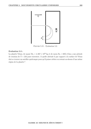 CHAPITRE 5. MOUVEMENTS CIRCULAIRES UNIFORMES 289
Figure 5.15 – Evaluation 5.2.
Evaluation 5.3 :
La planète Vénus, de masse MV = 4, 867 × 1024
kg et de rayon RV = 6051, 8 km a une période
de rotation de T = 243 jours terrestres. A quelle altitude h par rapport à la surface de Vénus
doit se trouver un satellite quelconque pour qu’il puisse orbiter en restant au-dessus d’une même
région de la planète ?
GLOIRE AU SEIGNEUR JÉSUS-CHRIST !
 