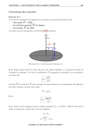 CHAPITRE 5. MOUVEMENTS CIRCULAIRES UNIFORMES 290
Corrections des exercices
Exercice 5.1 :
1- Les forces extérieures qui agissent sur le garçon au cours du mouvement sont :
— Son poids
−
→
P = M−
→
g ;
— La réaction normale
−
→
R du disque ;
— La tension
−
→
T du câble.
Ces forces ont été représentées à la Figure 5.16 ci-dessous.
Figure 5.16 – Correction de l’exercice 5.1.
2- Le disque tourne autour de l’axe (∆) avec une vitesse angulaire ω. Le garçon est situé sur
le disque à la distance r
2
de (∆). L’accélération −
→
a du garçon est centripète, et son module a
est donné par :
a =
ω2
r
2
Le poids
−
→
P et la réaction
−
→
R sont verticales, de sens contraires et se compensent. Du théorème
du centre d’inertie, on peut donc écrire :
−
→
T = M−
→
a
D’où :
T =
Mω2
r
2
3- Le câble ne peut supporter qu’une tension maximale Tm = 1, 25 kN = 1250 N. Pour que le
câble ne rompe pas, on doit donc avoir la condition :
T ≤ Tm
=⇒
Mω2
r
2
≤ Tm
GLOIRE AU SEIGNEUR JÉSUS-CHRIST !
 