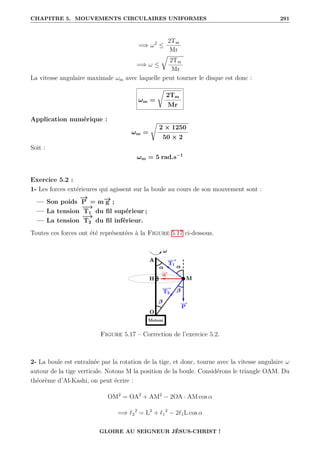 CHAPITRE 5. MOUVEMENTS CIRCULAIRES UNIFORMES 291
=⇒ ω2
≤
2Tm
Mr
=⇒ ω ≤
É
2Tm
Mr
La vitesse angulaire maximale ωm avec laquelle peut tourner le disque est donc :
ωm =
Ê
2Tm
Mr
Application numérique :
ωm =
Ê
2 × 1250
50 × 2
Soit :
ωm = 5 rad.s−1
Exercice 5.2 :
1- Les forces extérieures qui agissent sur la boule au cours de son mouvement sont :
— Son poids
−
→
P = m−
→
g ;
— La tension
−
→
T1 du fil supérieur ;
— La tension
−
→
T2 du fil inférieur.
Toutes ces forces ont été représentées à la Figure 5.17 ci-dessous.
Figure 5.17 – Correction de l’exercice 5.2.
2- La boule est entraînée par la rotation de la tige, et donc, tourne avec la vitesse angulaire ω
autour de la tige verticale. Notons M la position de la boule. Considérons le triangle OAM. Du
théorème d’Al-Kashi, on peut écrire :
OM2
= OA2
+ AM2
− 2OA · AM cos α
=⇒ `2
2
= L2
+ `1
2
− 2`1L cos α
GLOIRE AU SEIGNEUR JÉSUS-CHRIST !
 