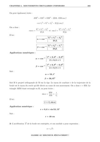 CHAPITRE 5. MOUVEMENTS CIRCULAIRES UNIFORMES 292
On peut également écrire :
AM2
= OA2
+ OM2
− 2OA · OM cos β
=⇒ `1
2
= L2
+ `2
2
− 2`2L cos β
On a donc :
cos α =
L2
+ `1
2
− `2
2
2`1L
et cos β =
L2
+ `2
2
− `1
2
2`2L
D’où :
α = cos−1
–
L2
+ `1
2
− `2
2
2`1L
™
β = cos−1
–
L2
+ `2
2
− `1
2
2`2L
™
Applications numériques :
α = cos−1
–
12
+ 0, 62
− 0, 82
2 × 0, 6 × 1
™
β = cos−1
–
12
+ 0, 82
− 0, 62
2 × 0, 8 × 1
™
Soit :
α = 53, 1◦
β = 36, 87◦
Soit H le projeté orthogonale de M sur la tige. Le rayon de courbure r de la trajectoire de la
boule est le rayon du cercle qu’elle décrit au cours de son mouvement. On a donc r = HM. Le
triangle AHM étant rectangle en H, on peut écrire :
sin α =
HM
AM
=
r
`1
D’où :
r = `1 sin α
Application numérique :
r = 0, 6 × sin 53, 13◦
Soit :
r = 48 cm
3- L’accélération −
→
a de la boule est centripète, et son module a pour expression :
a = ω2
r
GLOIRE AU SEIGNEUR JÉSUS-CHRIST !
 