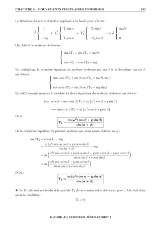 CHAPITRE 5. MOUVEMENTS CIRCULAIRES UNIFORMES 293
Le théorème du centre d’inertie appliqué à la boule peut s’écrire :
−
→
P





0
−mg
+
−
→
T1





T1 sin α
T1 cos α
+
−
→
T2





T2 sin β
−T2 cos β
= m−
→
a





mω2
r
0
On obtient le système ci-dessous :





sin αT1 + sin βT2 = mω2
r
cos αT1 − cos βT2 = mg
En multipliant la première équation du système ci-dessus par cos β et la deuxième par sin β,
on obtient : 




sin α cos βT1 + sin β cos βT2 = mω2
r cos β
cos α sin βT1 − sin β cos βT2 = mg sin β
En additionnant membre à membre les deux équations du système ci-dessus, on obtient :
(sin α cos β + cos α sin β) T1 = m ω2
r cos β + g sin β

=⇒ sin (α + β)T1 = m ω2
r cos β + g sin β

D’où :
T1 =
m (ω2
r cos β + g sin β)
sin (α + β)
De la deuxième équation du premier système que nous avons obtenu, on a :
cos βT2 = cos αT1 − mg
=
m (ω2
r cos α cos β + g cos α sin β)
sin (α + β)
− mg
= m

ω2
r cos α cos β + g cos α sin β − g sin α cos β − g cos α sin β
sin α cos β + cos α sin β
‹
= m

ω2
r cos α cos β − g sin α cos β
sin α cos β + cos α sin β
‹
D’où :
T2 =
m (ω2
r cos α − g sin α)
sin (α + β)
4- Le fil inférieur est tendu si le module T2 de sa tension est strictement positif. On doit donc
avoir la condition :
T2  0
GLOIRE AU SEIGNEUR JÉSUS-CHRIST !
 