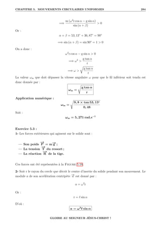 CHAPITRE 5. MOUVEMENTS CIRCULAIRES UNIFORMES 294
=⇒
m (ω2
r cos α − g sin α)
sin (α + β)
 0
Or :
α + β = 53, 13◦
+ 36, 87◦
= 90°
=⇒ sin (α + β) = sin 90° = 1  0
On a donc :
ω2
r cos α − g sin α  0
=⇒ ω2

g tan α
r
=⇒ ω 
É
g tan α
r
La valeur ωm que doit dépasser la vitesse angulaire ω pour que le fil inférieur soit tendu est
donc donnée par :
ωm =
Ê
g tan α
r
Application numérique :
ωm =
Ê
9, 8 × tan 53, 13◦
0, 48
Soit :
ωm = 5, 271 rad.s−1
Exercice 5.3 :
1- Les forces extérieures qui agissent sur le solide sont :
— Son poids
−
→
P = m−
→
g ;
— La tension
−
→
T du ressort ;
— La réaction
−
→
R de la tige.
Ces forces ont été représentées à la Figure 5.18.
2- Soit r le rayon du cercle que décrit le centre d’inertie du solide pendant son mouvement. Le
module a de son accélération centripète −
→
a est donné par :
a = ω2
r
Or :
r = ` sin α
D’où :
a = ω2
` sin α
GLOIRE AU SEIGNEUR JÉSUS-CHRIST !
 