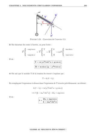 CHAPITRE 5. MOUVEMENTS CIRCULAIRES UNIFORMES 295
Figure 5.18 – Correction de l’exercice 5.3.
3- Du théorème du centre d’inertie, on peut écrire :
−
→
P





−mg cos α
−mg sin α
+
−
→
T





T
0
+
−
→
R





0
R
= m−
→
a





ma sin α
−ma cos α
D’où :
T = m ω2
` sin2
α + g cos α

R = m sin α g − ω2
` cos α

4- On sait que le module T de la tension du ressort s’exprime par :
T = k (` − `0)
En remplaçant l’expression ci-dessus dans l’expression de T trouvée précédemment, on obtient :
k (` − `0) = m ω2
` sin2
α + g cos α

=⇒ ` k − mω2
sin2
α

− k`0 = mg cos α
D’où :
` =
k`0 + mg cos α
k − mω2 sin2
α
GLOIRE AU SEIGNEUR JÉSUS-CHRIST !
 