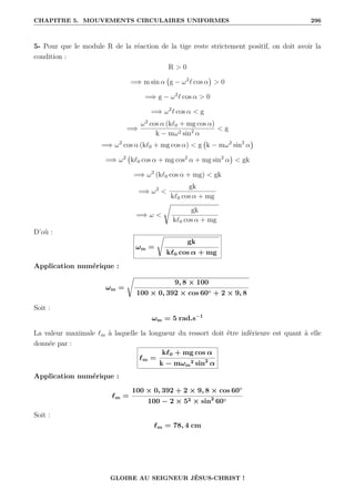 CHAPITRE 5. MOUVEMENTS CIRCULAIRES UNIFORMES 296
5- Pour que le module R de la réaction de la tige reste strictement positif, on doit avoir la
condition :
R  0
=⇒ m sin α g − ω2
` cos α

 0
=⇒ g − ω2
` cos α  0
=⇒ ω2
` cos α  g
=⇒
ω2
cos α (k`0 + mg cos α)
k − mω2 sin2
α
 g
=⇒ ω2
cos α (k`0 + mg cos α)  g k − mω2
sin2
α

=⇒ ω2
k`0 cos α + mg cos2
α + mg sin2
α

 gk
=⇒ ω2
(k`0 cos α + mg)  gk
=⇒ ω2

gk
k`0 cos α + mg
=⇒ ω 
Ê
gk
k`0 cos α + mg
D’où :
ωm =
Ê
gk
k`0 cos α + mg
Application numérique :
ωm =
Ê
9, 8 × 100
100 × 0, 392 × cos 60◦ + 2 × 9, 8
Soit :
ωm = 5 rad.s−1
La valeur maximale `m à laquelle la longueur du ressort doit être inférieure est quant à elle
donnée par :
`m =
k`0 + mg cos α
k − mωm
2 sin2
α
Application numérique :
`m =
100 × 0, 392 + 2 × 9, 8 × cos 60◦
100 − 2 × 52 × sin2
60◦
Soit :
`m = 78, 4 cm
GLOIRE AU SEIGNEUR JÉSUS-CHRIST !
 