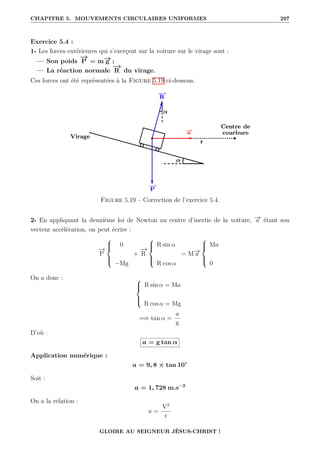 CHAPITRE 5. MOUVEMENTS CIRCULAIRES UNIFORMES 297
Exercice 5.4 :
1- Les forces extérieures qui s’exerçent sur la voiture sur le virage sont :
— Son poids
−
→
P = m−
→
g ;
— La réaction normale
−
→
R du virage.
Ces forces ont été représentées à la Figure 5.19 ci-dessous.
Figure 5.19 – Correction de l’exercice 5.4.
2- En appliquant la deuxième loi de Newton au centre d’inertie de la voiture, −
→
a étant son
vecteur accélération, on peut écrire :
−
→
P





0
−Mg
+
−
→
R





R sin α
R cos α
= M−
→
a





Ma
0
On a donc : 




R sin α = Ma
R cos α = Mg
=⇒ tan α =
a
g
D’où :
a = g tan α
Application numérique :
a = 9, 8 × tan 10◦
Soit :
a = 1, 728 m.s−2
On a la relation :
a =
V2
r
GLOIRE AU SEIGNEUR JÉSUS-CHRIST !
 