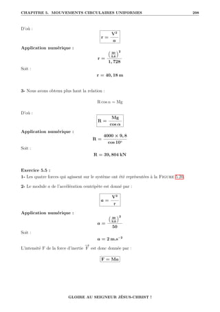 CHAPITRE 5. MOUVEMENTS CIRCULAIRES UNIFORMES 298
D’où :
r =
V2
a
Application numérique :
r =
€
30
3,6
Š2
1, 728
Soit :
r = 40, 18 m
3- Nous avons obtenu plus haut la relation :
R cos α = Mg
D’où :
R =
Mg
cos α
Application numérique :
R =
4000 × 9, 8
cos 10◦
Soit :
R = 39, 804 kN
Exercice 5.5 :
1- Les quatre forces qui agissent sur le système ont été représentées à la Figure 5.20.
2- Le module a de l’accélération centripète est donné par :
a =
V2
r
Application numérique :
a =
€
36
3,6
Š2
50
Soit :
a = 2 m.s−2
L’intensité F de la force d’inertie
−
→
F est donc donnée par :
F = Ma
GLOIRE AU SEIGNEUR JÉSUS-CHRIST !
 