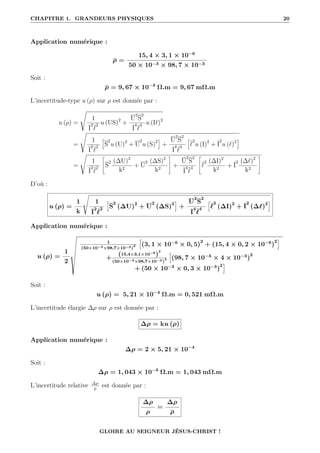 CHAPITRE 1. GRANDEURS PHYSIQUES 20
Application numérique :
ρ =
15, 4 × 3, 1 × 10−6
50 × 10−3 × 98, 7 × 10−3
Soit :
ρ = 9, 67 × 10−3
Ω.m = 9, 67 mΩ.m
L’incertitude-type u (ρ) sur ρ est donnée par :
u (ρ) =
s
1
I
2
`
2 u (US)2
+
U
2
S
2
I
4
`
4 u (I`)2
=
s
1
I
2
`
2
”
S
2
u (U)2
+ U
2
u (S)2
—
+
U
2
S
2
I
4
`
4
”
`
2
u (I)2
+ I
2
u (`)2
—
=
s
1
I
2
`
2
–
S
2 (∆U)2
k2
+ U
2 (∆S)2
k2
™
+
U
2
S
2
I
4
`
4
–
`
2 (∆I)2
k2
+ I
2 (∆`)2
k2
™
D’où :
u (ρ) =
1
k
s
1
I
2
`
2
”
S
2
(∆U)2
+ U
2
(∆S)2
—
+
U
2
S
2
I
4
`
4
”
`
2
(∆I)2
+ I
2
(∆`)2
—
Application numérique :
u (ρ) =
1
2
Ð
1
(50×10−3×98,7×10−3)
2
”
(3, 1 × 10−6
× 0, 5)
2
+ (15, 4 × 0, 2 × 10−6
)
2
—
+
(15,4×3,1×10−6
)
2
(50×10−3×98,7×10−3)
4
”
(98, 7 × 10−3
× 4 × 10−3
)
2
+ (50 × 10−3
× 0, 3 × 10−3
)
2
—
Soit :
u (ρ) = 5, 21 × 10−4
Ω.m = 0, 521 mΩ.m
L’incertitude élargie ∆ρ sur ρ est donnée par :
∆ρ = ku (ρ)
Application numérique :
∆ρ = 2 × 5, 21 × 10−4
Soit :
∆ρ = 1, 043 × 10−3
Ω.m = 1, 043 mΩ.m
L’incertitude relative ∆ρ
ρ
est donnée par :
∆ρ
ρ
=
∆ρ
ρ
GLOIRE AU SEIGNEUR JÉSUS-CHRIST !
 