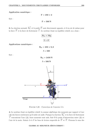 CHAPITRE 5. MOUVEMENTS CIRCULAIRES UNIFORMES 299
Application numérique :
F = 250 × 2
Soit :
F = 500 N
3- La réaction normale
−
−
→
RN et le poids
−
→
P sont directement opposés, et il en est de même pour
la force
−
→
F et la force de frottement
−
→
f . Le système étant en équilibre relatif, on a donc :
RN = Mg
f = F
Applications numériques :
RN = 250 × 9, 8
f = 500
Soit :
RN = 2450 N
f = 500 N
Figure 5.20 – Correction de l’exercice 5.5.
4- Le système étant en équilibre relatif, la somme algébrique des moments par rapport à l’axe
(∆) des forces extérieures qu’il subit est nulle. Puisque la réaction
−
−
→
RN et la force de frottement
−
→
f rencontrent l’axe (∆), leurs moments sont nuls. Soit O le point d’intersection entre (∆) et
l’axe de la moto. Soient d et d0
les bras de leviers respectifs de
−
→
P et
−
→
F . Prenons le sens des
GLOIRE AU SEIGNEUR JÉSUS-CHRIST !
 