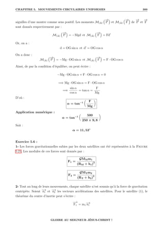 CHAPITRE 5. MOUVEMENTS CIRCULAIRES UNIFORMES 300
aiguilles d’une montre comme sens positif. Les moments M(∆)
€−
→
P
Š
et M(∆)
€−
→
F
Š
de
−
→
P et
−
→
F
sont donnés respectivement par :
M(∆)
€−
→
P
Š
= −Mgd et M(∆)
€−
→
F
Š
= Fd0
Or, on a :
d = OG sin α et d0
= OG cos α
On a donc :
M(∆)
€−
→
P
Š
= −Mg · OG sin α et M(∆)
€−
→
F
Š
= F · OG cos α
Ainsi, de par la condition d’équilibre, on peut écrire :
−Mg · OG sin α + F · OG cos α = 0
=⇒ Mg · OG sin α = F · OG cos α
=⇒
sin α
cos α
= tan α =
F
Mg
D’où :
α = tan−1

F
Mg
‹
Application numérique :
α = tan−1

500
250 × 9, 8
‹
Soit :
α = 11, 53◦
Exercice 5.6 :
1- Les forces gravitationnelles subies par les deux satellites ont été représentées à la Figure
5.21. Les modules de ces forces sont donnés par :
F1 =
GMMm1
(RM + h1)2
F2 =
GMTm2
(RT + h2)2
2- Tout au long de leurs mouvements, chaque satellite n’est soumis qu’à la force de gravitation
centripète. Soient −
→
a1 et −
→
a2 les vecteurs accélérations des satellites. Pour le satellite (1), le
théorème du centre d’inertie peut s’écrire :
−
→
F1 = m1
−
→
a1
GLOIRE AU SEIGNEUR JÉSUS-CHRIST !
 