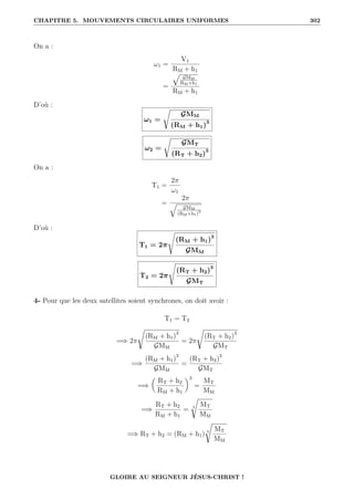 CHAPITRE 5. MOUVEMENTS CIRCULAIRES UNIFORMES 302
On a :
ω1 =
V1
RM + h1
=
È
GMM
RM+h1
RM + h1
D’où :
ω1 =
Ê
GMM
(RM + h1)3
ω2 =
Ê
GMT
(RT + h2)3
On a :
T1 =
2π
ω1
=
2π
q
GMM
(RM+h1)3
D’où :
T1 = 2π
s
(RM + h1)3
GMM
T2 = 2π
s
(RT + h2)3
GMT
4- Pour que les deux satellites soient synchrones, on doit avoir :
T1 = T2
=⇒ 2π
Ê
(RM + h1)3
GMM
= 2π
Ê
(RT + h2)3
GMT
=⇒
(RM + h1)3
GMM
=
(RT + h2)3
GMT
=⇒

RT + h2
RM + h1
‹3
=
MT
MM
=⇒
RT + h2
RM + h1
= 3
Ê
MT
MM
=⇒ RT + h2 = (RM + h1) 3
Ê
MT
MM
GLOIRE AU SEIGNEUR JÉSUS-CHRIST !
 