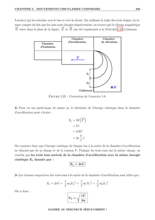 CHAPITRE 5. MOUVEMENTS CIRCULAIRES UNIFORMES 306
Lorentz) qui les entraîne vers le bas et vers la droite. En utilisant la règle des trois doigts, en te-
nant compte du fait que les ions sont chargés négativement, on trouve que le champ magnétique
−
→
B entre dans le plan de la figure.
−
→
E et
−
→
B ont été représentés à la Figure 5.23 ci-dessous.
Figure 5.23 – Correction de l’exercice 5.8.
2- Pour un ion quelconque de masse m, le théorème de l’énergie cinétique dans la chambre
d’accélération peut s’écrire :
Ec = W
€−
→
F
Š
= F`
= 2eE`
= 2e
U
`
`
On constate donc que l’énergie cinétique de chaque ion à la sortie de la chambre d’accélération
ne dépend que de sa charge et de la tension U. Puisque les trois ions ont la même charge, on
conclut que les trois ions sortent de la chambre d’accélération avec la même énergie
cinétique Ec donnée par :
Ec = 2eU
3- Les vitesses respectives des trois ions à la sortie de la chambre d’accélération sont telles que :
Ec = 2eU =
1
2
m0V0
2
=
1
2
m1V1
2
=
1
2
m2V2
2
On a donc :
V0 =
Ê
eU
8u
GLOIRE AU SEIGNEUR JÉSUS-CHRIST !
 