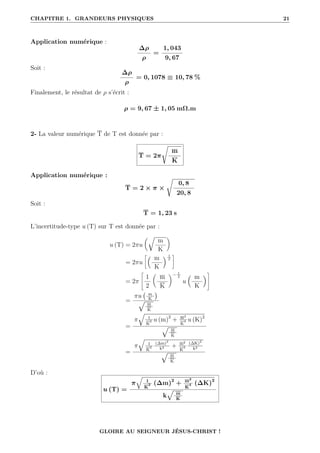 CHAPITRE 1. GRANDEURS PHYSIQUES 21
Application numérique :
∆ρ
ρ
=
1, 043
9, 67
Soit :
∆ρ
ρ
= 0, 1078 ≡ 10, 78 %
Finalement, le résultat de ρ s’écrit :
ρ = 9, 67 ± 1, 05 mΩ.m
2- La valeur numérique T de T est donnée par :
T = 2π
Ê
m
K
Application numérique :
T = 2 × π ×
Ê
0, 8
20, 8
Soit :
T = 1, 23 s
L’incertitude-type u (T) sur T est donnée par :
u (T) = 2πu
É
m
K
‹
= 2πu
• m
K
 1
2
˜
= 2π
–
1
2

m
K
‹− 1
2
u
 m
K
™
=
πu m
K

È
m
K
=
π
q
1
K
2 u (m)2
+ m2
K
4 u (K)2
È
m
K
=
π
q
1
K
2
(∆m)2
k2 + m2
K
4
(∆K)2
k2
È
m
K
D’où :
u (T) =
π
q
1
K
2 (∆m)2
+ m2
K
4 (∆K)2
k
È
m
K
GLOIRE AU SEIGNEUR JÉSUS-CHRIST !
 