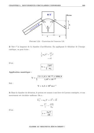 CHAPITRE 5. MOUVEMENTS CIRCULAIRES UNIFORMES 309
Figure 5.24 – Correction de l’exercice 5.9.
2- Soit `0
la longueur de la chambre d’accélération. En appliquant le théorème de l’énergie
cinétique, on peut écrire :
1
2
mpV2
=
eU
`0
`0
= eU
D’où :
V =
Ê
2eU
mp
Application numérique :
V =
Ê
2 × 1, 6 × 10−19 × 1056, 8
1, 67 × 10−27
Soit :
V = 4, 5 × 105
m.s−1
3- Dans la chambre de déviation, le proton est soumis à une force de Lorentz centripète, et son
mouvement est circulaire uniforme. On a :
−
−
→
FLo = mp
−
→
a = e
−
→
V ∧
−
→
B
=⇒
V2
r
=
eVB
mp
D’où :
r =
mpV
eB
GLOIRE AU SEIGNEUR JÉSUS-CHRIST !
 