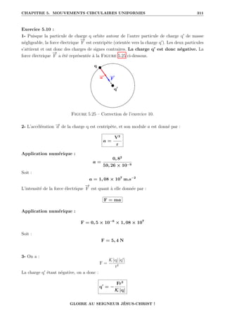 CHAPITRE 5. MOUVEMENTS CIRCULAIRES UNIFORMES 311
Exercice 5.10 :
1- Puisque la particule de charge q orbite autour de l’autre particule de charge q0
de masse
négligeable, la force électrique
−
→
F est centripète (orientée vers la charge q0
). Les deux particules
s’attirent et ont donc des charges de signes contraires. La charge q0
est donc négative. La
force électrique
−
→
F a été représentée à la Figure 5.25 ci-dessous.
Figure 5.25 – Correction de l’exercice 10.
2- L’accélération −
→
a de la charge q est centripète, et son module a est donné par :
a =
V2
r
Application numérique :
a =
0, 82
59, 26 × 10−9
Soit :
a = 1, 08 × 107
m.s−2
L’intensité de la force électrique
−
→
F est quant à elle donnée par :
F = ma
Application numérique :
F = 0, 5 × 10−6
× 1, 08 × 107
Soit :
F = 5, 4 N
3- On a :
F =
K |q| |q0
|
r2
La charge q0
étant négative, on a donc :
q0
= −
Fr2
K |q|
GLOIRE AU SEIGNEUR JÉSUS-CHRIST !
 