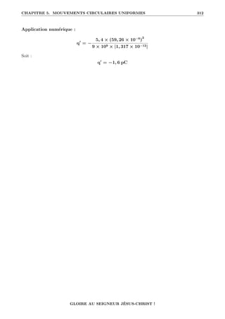 CHAPITRE 5. MOUVEMENTS CIRCULAIRES UNIFORMES 312
Application numérique :
q0
= −
5, 4 × (59, 26 × 10−9
)
2
9 × 109 × |1, 317 × 10−12|
Soit :
q0
= −1, 6 pC
GLOIRE AU SEIGNEUR JÉSUS-CHRIST !
 