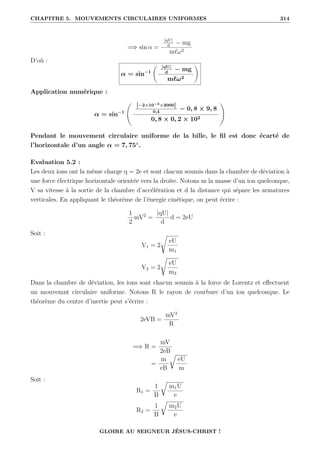 CHAPITRE 5. MOUVEMENTS CIRCULAIRES UNIFORMES 314
=⇒ sin α =
|qU|
d
− mg
m`ω2
D’où :
α = sin−1
‚ |qU|
d
− mg
m`ω2
Œ
Application numérique :
α = sin−1
„
|−2×10−3×2000|
0,4
− 0, 8 × 9, 8
0, 8 × 0, 2 × 102
Ž
Pendant le mouvement circulaire uniforme de la bille, le fil est donc écarté de
l’horizontale d’un angle α = 7, 75◦
.
Evaluation 5.2 :
Les deux ions ont la même charge q = 2e et sont chacun soumis dans la chambre de déviation à
une force électrique horizontale orientée vers la droite. Notons m la masse d’un ion quelconque,
V sa vitesse à la sortie de la chambre d’accélération et d la distance qui sépare les armatures
verticales. En appliquant le théorème de l’énergie cinétique, on peut écrire :
1
2
mV2
=
|qU|
d
d = 2eU
Soit :
V1 = 2
Ê
eU
m1
V2 = 2
Ê
eU
m2
Dans la chambre de déviation, les ions sont chacun soumis à la force de Lorentz et effectuent
un mouvemnt circulaire uniforme. Notons R le rayon de courbure d’un ion quelconque. Le
théorème du centre d’inertie peut s’écrire :
2eVB =
mV2
R
=⇒ R =
mV
2eB
=
m
eB
É
eU
m
Soit :
R1 =
1
B
É
m1U
e
R2 =
1
B
É
m2U
e
GLOIRE AU SEIGNEUR JÉSUS-CHRIST !
 