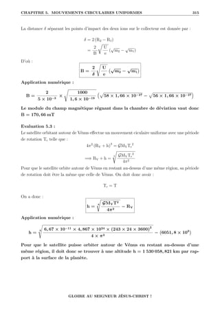 CHAPITRE 5. MOUVEMENTS CIRCULAIRES UNIFORMES 315
La distance δ séparant les points d’impact des deux ions sur le collecteur est donnée par :
δ = 2 (R2 − R1)
=
2
B
É
U
e
(
√
m2 −
√
m1)
D’où :
B =
2
δ
Ê
U
e
√
m2 −
√
m1

Application numérique :
B =
2
5 × 10−3
×
Ê
1000
1, 6 × 10−19
€p
58 × 1, 66 × 10−27 −
p
56 × 1, 66 × 10−27
Š
Le module du champ magnétique régnant dans la chambre de déviation vaut donc
B = 170, 66 mT
Evaluation 5.3 :
Le satellite orbitant autour de Vénus effectue un mouvement ciculaire uniforme avec une période
de rotation Tr telle que :
4π2
(RV + h)3
= GMVTr
2
=⇒ RV + h =
3
Ê
GMVTr
2
4π2
Pour que le satellite orbite autour de Vénus en restant au-dessus d’une même région, sa période
de rotation doit être la même que celle de Vénus. On doit donc avoir :
Tr = T
On a donc :
h =
3
Ê
GMVT2
4π2
− RV
Application numérique :
h =
3
s
6, 67 × 10−11 × 4, 867 × 1024 × (243 × 24 × 3600)2
4 × π2
− 6051, 8 × 103

Pour que le satellite puisse orbiter autour de Vénus en restant au-dessus d’une
même région, il doit donc se trouver à une altitude h = 1 530 058, 821 km par rap-
port à la surface de la planète.
GLOIRE AU SEIGNEUR JÉSUS-CHRIST !
 