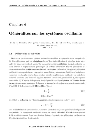 CHAPITRE 6. GÉNÉRALITÉS SUR LES SYSTÈMES OSCILLANTS 316
Chapitre 6
Généralités sur les systèmes oscillants
Or, la vie éternelle, c’est qu’ils te connaissent, toi, le seul vrai Dieu, et celui que tu
as envoyé, Jésus-Christ.
Jean 17 : 3
6.1 Définitions et concepts
Dans notre environnement, certains phénomènes semblent se reproduire après un cycle. On
dit d’un phénomène qu’il est périodique lorsqu’il se répète identique à lui-même à des inter-
valles de temps successifs et égaux. Un phénomène est dit oscillatoire lorsqu’il s’effectue de
façon alternée et le plus souvent périodique. Un système intervenant dans un phénomène os-
cillatoire est qualifié de système oscillant ou oscillateur. Dépendant du type de phénomène
oscillatoire, on peut distinguer entre autres les oscillateurs mécaniques, électriques, biologiques,
chimiques, etc. La plus courte durée pendant laquelle un phénomène oscillatoire ou périodique
se repète identique à lui-même est appelée période. Elle se note généralement T, et s’exprime
en secondes (s). L’inverse de la période, notée f porte le nom de fréquence ou Vitesse de ro-
tation, et correspond au nombre de fois que le phénomène périodique se reproduit par seconde.
L’unité SI de la fréquence est le Hertz (Hz). On a :
f =
1
T
(6.1)
1 Hz = 1 tr.s−1
On définit la pulsation ou vitesse angulaire ω (qui s’exprime en rad.s−1
) par :
ω = 2πf =
2π
T
(6.2)
Une oscillation est le phénomène de va-et-vient (aller et retour) d’un système oscillant pendant
une période. Un mouvement oscillatoire rapide est appelé vibration. Une alternance quant
à elle se définit comme étant une demi-oscillation, c’est-à-dire un phénomène oscillatoire se
déroulant pendant une demi-période.
GLOIRE AU SEIGNEUR JÉSUS-CHRIST !
 
