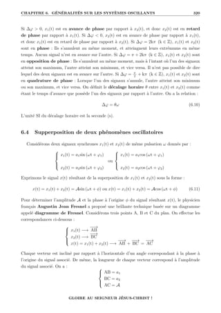 CHAPITRE 6. GÉNÉRALITÉS SUR LES SYSTÈMES OSCILLANTS 320
Si ∆ϕ  0, x1(t) est en avance de phase par rapport à x2(t), et donc x2(t) est en retard
de phase par rapport à x1(t). Si ∆ϕ  0, x2(t) est en avance de phase par rapport à x1(t),
et donc x1(t) est en retard de phase par rapport à x2(t). Si ∆ϕ = 2kπ (k ∈ Z), x1(t) et x2(t)
sont en phase : Ils s’annulent au même moment, et atteingnent leurs extrémums en même
temps. Aucun signal n’est en avance sur l’autre. Si ∆ϕ = π + 2kπ (k ∈ Z), x1(t) et x2(t) sont
en opposition de phase : Ils s’annulent au même moment, mais à l’intant où l’un des signaux
atteint son maximum, l’autre atteint son minimum, et vice versa. Il n’est pas possible de dire
lequel des deux signaux est en avance sur l’autre. Si ∆ϕ = π
2
+ kπ (k ∈ Z), x1(t) et x2(t) sont
en quadrature de phase : Lorsque l’un des signaux s’annule, l’autre atteint son minimum
ou son maximum, et vice versa. On définit le décalage horaire θ entre x1(t) et x2(t) comme
étant le temps d’avance que possède l’un des signaux par rapport à l’autre. On a la relation :
∆ϕ = θω (6.10)
L’unité SI du décalage horaire est la seconde (s).
6.4 Supperposition de deux phénomènes oscillatoires
Considérons deux signaux synchrones x1(t) et x2(t) de même pulsation ω donnés par :





x1(t) = a1sin (ωt + ϕ1)
x2(t) = a2sin (ωt + ϕ2)
ou





x1(t) = a1cos (ωt + ϕ1)
x2(t) = a2cos (ωt + ϕ2)
Exprimons le signal x(t) résultant de la superposition de x1(t) et x2(t) sous la forme :
x(t) = x1(t) + x2(t) = Asin (ωt + φ) ou x(t) = x1(t) + x2(t) = Acos (ωt + φ) (6.11)
Pour déterminer l’amplitude A et la phase à l’origine φ du signal résultant x(t), le physicien
français Augustin Jean Fresnel a proposé une brillante technique basée sur un diagramme
appelé diagramme de Fresnel. Considérons trois points A, B et C du plan. On effectue les
correspondances ci-dessous :





x1(t) −→
−
−
→
AB
x2(t) −→
−
−
→
BC
x(t) = x1(t) + x2(t) −→
−
−
→
AB +
−
−
→
BC =
−
−
→
AC
Chaque vecteur est incliné par rapport à l’horizontale d’un angle correspondant à la phase à
l’origine du signal associé. De même, la longueur de chaque vecteur correspond à l’amplitude
du signal associé. On a : 




AB = a1
BC = a2
AC = A
GLOIRE AU SEIGNEUR JÉSUS-CHRIST !
 