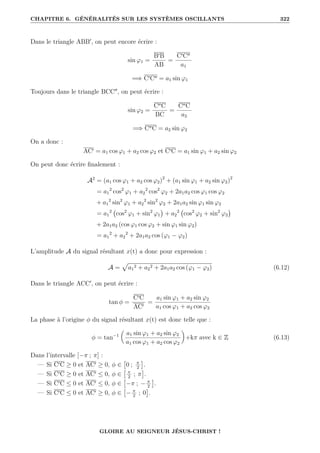CHAPITRE 6. GÉNÉRALITÉS SUR LES SYSTÈMES OSCILLANTS 322
Dans le triangle ABB0
, on peut encore écrire :
sin ϕ1 =
B0B
AB
=
C0C00
a1
=⇒ C0C00 = a1 sin ϕ1
Toujours dans le triangle BCC00
, on peut écrire :
sin ϕ2 =
C00C
BC
=
C00C
a2
=⇒ C00C = a2 sin ϕ2
On a donc :
AC0 = a1 cos ϕ1 + a2 cos ϕ2 et C0C = a1 sin ϕ1 + a2 sin ϕ2
On peut donc écrire finalement :
A2
= (a1 cos ϕ1 + a2 cos ϕ2)2
+ (a1 sin ϕ1 + a2 sin ϕ2)2
= a1
2
cos2
ϕ1 + a2
2
cos2
ϕ2 + 2a1a2 cos ϕ1 cos ϕ2
+ a1
2
sin2
ϕ1 + a2
2
sin2
ϕ2 + 2a1a2 sin ϕ1 sin ϕ2
= a1
2
cos2
ϕ1 + sin2
ϕ1

+ a2
2
cos2
ϕ2 + sin2
ϕ2

+ 2a1a2 (cos ϕ1 cos ϕ2 + sin ϕ1 sin ϕ2)
= a1
2
+ a2
2
+ 2a1a2 cos (ϕ1 − ϕ2)
L’amplitude A du signal résultant x(t) a donc pour expression :
A =
p
a1
2 + a2
2 + 2a1a2 cos (ϕ1 − ϕ2) (6.12)
Dans le triangle ACC0
, on peut écrire :
tan φ =
C0C
AC0
=
a1 sin ϕ1 + a2 sin ϕ2
a1 cos ϕ1 + a2 cos ϕ2
La phase à l’origine φ du signal résultant x(t) est donc telle que :
φ = tan−1

a1 sin ϕ1 + a2 sin ϕ2
a1 cos ϕ1 + a2 cos ϕ2
‹
+kπ avec k ∈ Z (6.13)
Dans l’intervalle [−π ; π] :
— Si C0C ≥ 0 et AC0 ≥ 0, φ ∈

0 ; π
2

.
— Si C0C ≥ 0 et AC0 ≤ 0, φ ∈
 π
2
; π

.
— Si C0C ≤ 0 et AC0 ≤ 0, φ ∈

−π ; − π
2

.
— Si C0C ≤ 0 et AC0 ≥ 0, φ ∈

− π
2
; 0

.
GLOIRE AU SEIGNEUR JÉSUS-CHRIST !
 