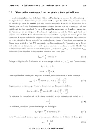 CHAPITRE 6. GÉNÉRALITÉS SUR LES SYSTÈMES OSCILLANTS 323
6.5 Observation stroboscopique des phénomènes périodiques
La stroboscopie est une technique utilisée en Physique pour observer les phénomènes pé-
riodiques rapides à l’aide d’un appareil appelé stroboscope. Le stroboscope est une source
de lumière qui émet des éclairs avec une certaine fréquence. En fonction des valeurs de la
fréquence de ces éclairs, le phénomène périodique peut sembler pour un observateur, soit im-
mobile, soit évoluer au ralenti. On parle d’immobilité apparente ou de ralenti apparent.
Le stroboscope ne modifie pas le déroulement du phénomène, mais les éclairs qu’il émet pro-
voquent des illusions d’optique chez l’œil de l’observateur ; il perçoit des choses qui ne sont
pas réelles. L’un des phénomènes les plus courants qui sollicitent une observation stroboscopique
est la rotation d’un disque marqué d’un ou de plusieurs rayons. Considérons par exemple un
disque blanc peint de p (p ∈ N∗
) rayons noirs régulièrement espacés. Faisons tourner le disque
autour de son axe de symétrie avec une fréquence constante f. Eclairons-le ensuite à l’aide d’un
stroboscope émettant des éclairs dont la fréquence fe varie entre fe1 et fe2 . Les fréquences feimm
des éclairs pour lesquelles le disque paraît immobile sont telles que :
feimm =
pf
k
avec k ∈ N∗
(6.14)
Puisque la fréquence des éclairs émis par le stroboscope varie entre fe1 et fe1 , on a l’encadrement :
fe1 ≤ feimm ≤ fe2
=⇒ fe1 ≤
pf
k
≤ fe2
Les fréquences des éclairs pour lesquelles le disque paraît immobile sont donc telles que :
feimm (k) =
pf
k
avec k ∈ Z∗
et k ∈
•
pf
fe2
;
pf
fe1
˜
(6.15)
Supposons que le stroboscope éclaire le disque avec une fréquence fe telle que :
fe ' feimm (k) ≡
pf
k
avec k ∈ N∗
et k ∈
•
pf
fe2
;
pf
fe1
˜
Le nombre n de tours effectués par le disque entre deux éclairs consécutifs est donné par :
n =
f
fe
(6.16)
Le nombre nr de rayons passés entre temps est donné par :
nr = pn =
pf
fe
' k avec k ∈ N∗
(6.17)
Pour l’observateur, le nombre na de tours apparents effectués par le disque est donné par :
na =
|k − nr|
p
(6.18)
GLOIRE AU SEIGNEUR JÉSUS-CHRIST !
 
